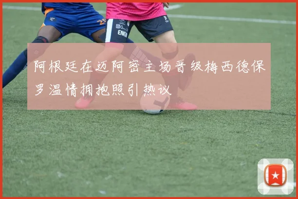 阿根廷在迈阿密主场晋级梅西德保罗温情拥抱照引热议