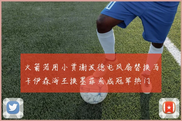 火箭若用小贾谢泼德电风扇替换马卡伊森海王换墨菲或成冠军热门