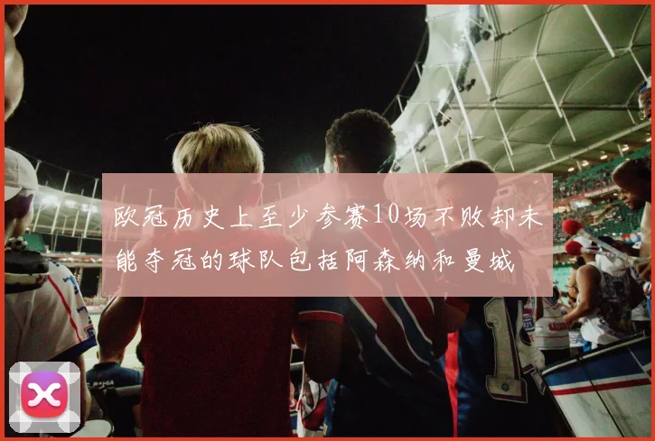 欧冠历史上至少参赛10场不败却未能夺冠的球队包括阿森纳和曼城