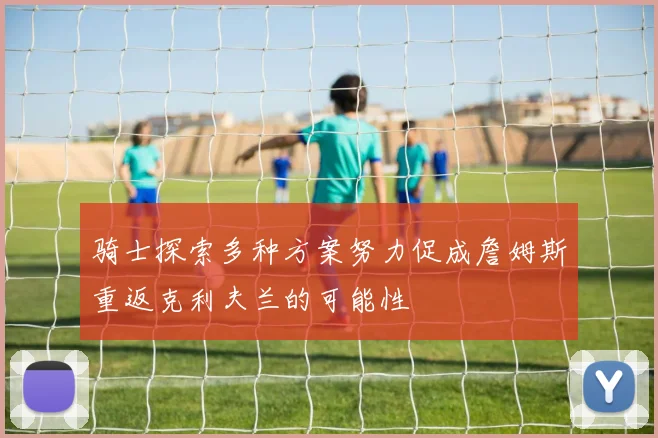 骑士探索多种方案努力促成詹姆斯重返克利夫兰的可能性