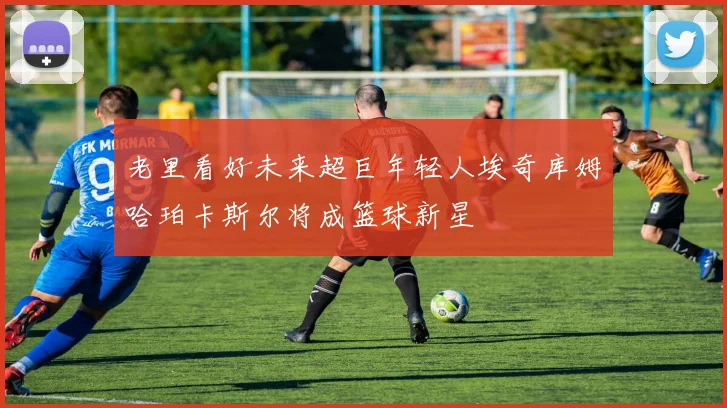 老里看好未来超巨年轻人埃奇库姆哈珀卡斯尔将成篮球新星