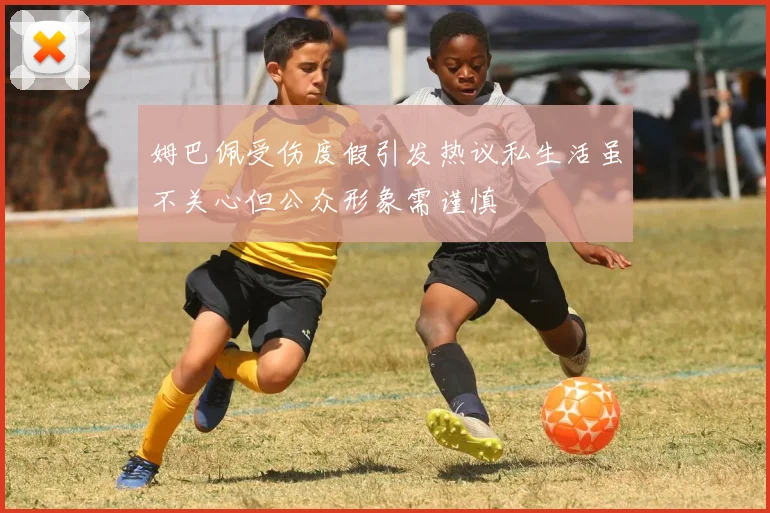 姆巴佩受伤度假引发热议私生活虽不关心但公众形象需谨慎