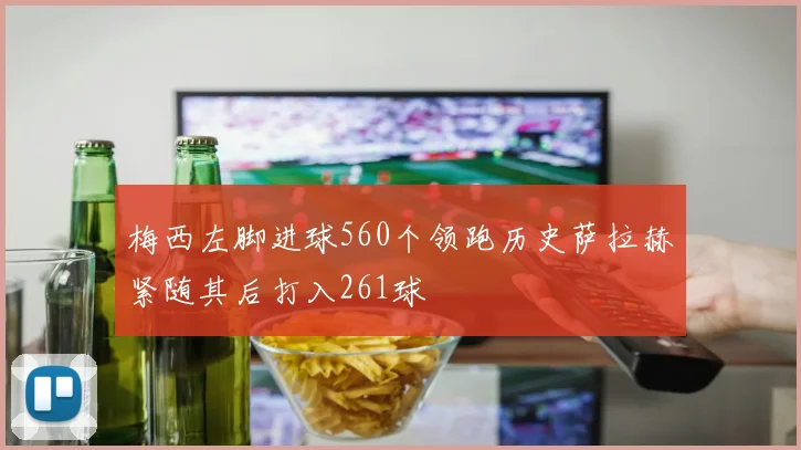 梅西左脚进球560个领跑历史萨拉赫紧随其后打入261球