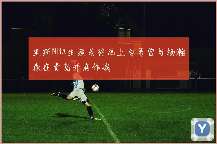 里斯NBA生涯或将画上句号曾与杨瀚森在青岛并肩作战