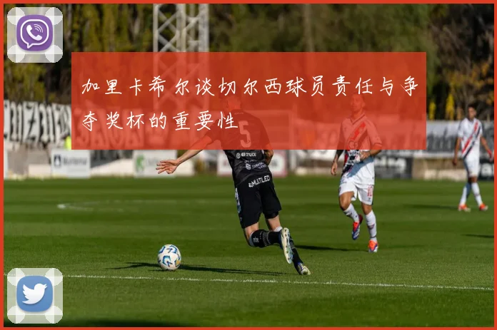 加里卡希尔谈切尔西球员责任与争夺奖杯的重要性