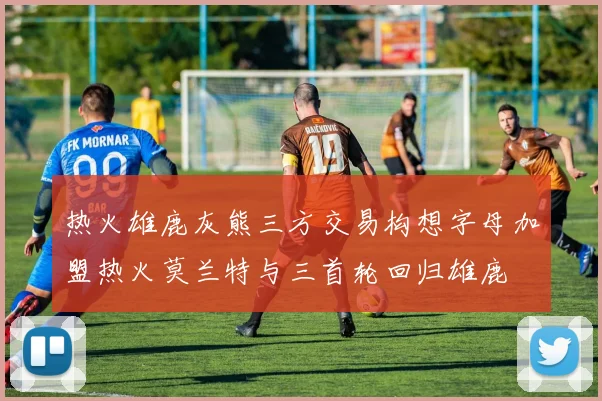 热火雄鹿灰熊三方交易构想字母加盟热火莫兰特与三首轮回归雄鹿