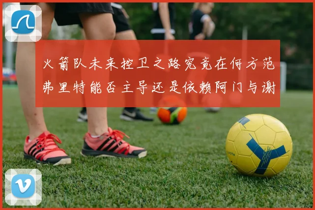 火箭队未来控卫之路究竟在何方范弗里特能否主导还是依赖阿门与谢泼德的表现