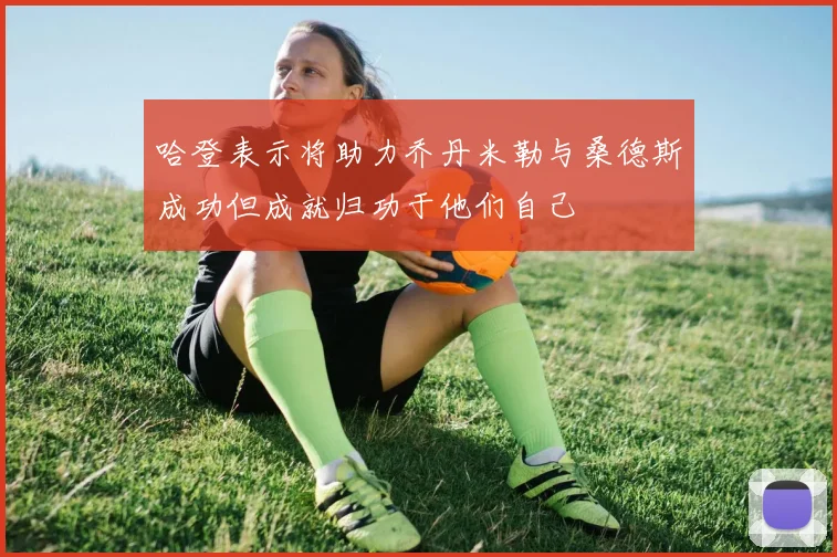 哈登表示将助力乔丹米勒与桑德斯成功但成就归功于他们自己