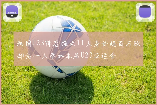 韩国U23阵容强大11人身价超百万欧却无一人参加本届U23亚运会