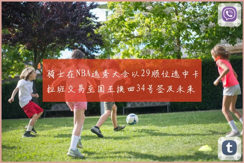 骑士在NBA选秀大会以29顺位选中卡拉班交易至国王换回34号签及未来一轮选秀权