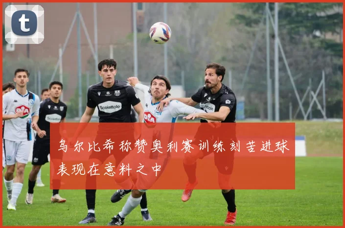 乌尔比希称赞奥利赛训练刻苦进球表现在意料之中