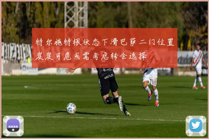 特尔施特根状态下滑巴萨二门位置岌岌可危或需考虑转会选择