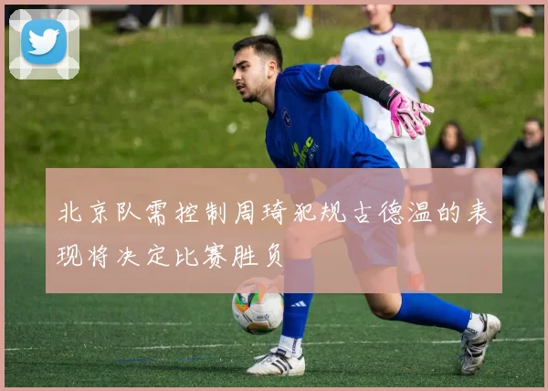 北京队需控制周琦犯规古德温的表现将决定比赛胜负