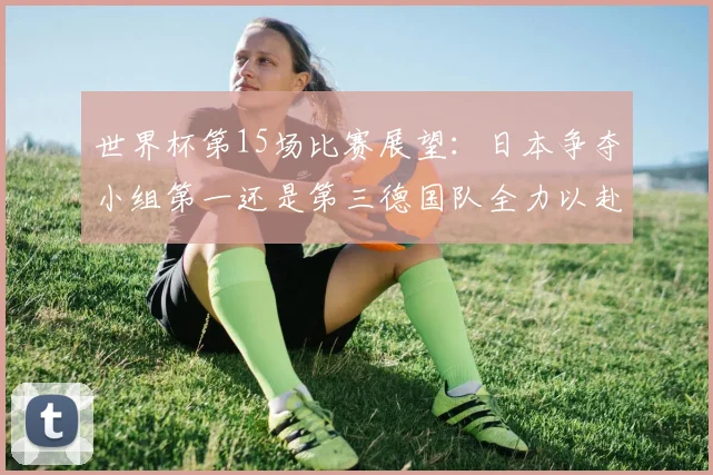 世界杯第15场比赛展望：日本争夺小组第一还是第三德国队全力以赴不轻言放水