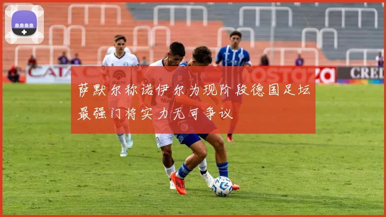 萨默尔称诺伊尔为现阶段德国足坛最强门将实力无可争议