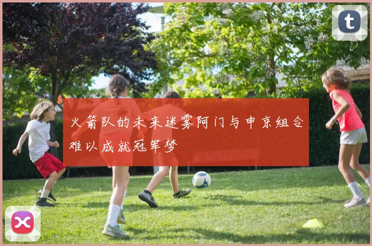 火箭队的未来迷雾阿门与申京组合难以成就冠军梦