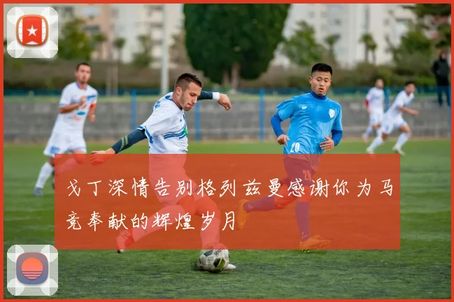 戈丁深情告别格列兹曼感谢你为马竞奉献的辉煌岁月