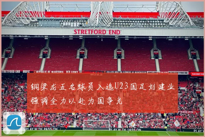 铜梁龙五名球员入选U23国足刘建业强调全力以赴为国争光